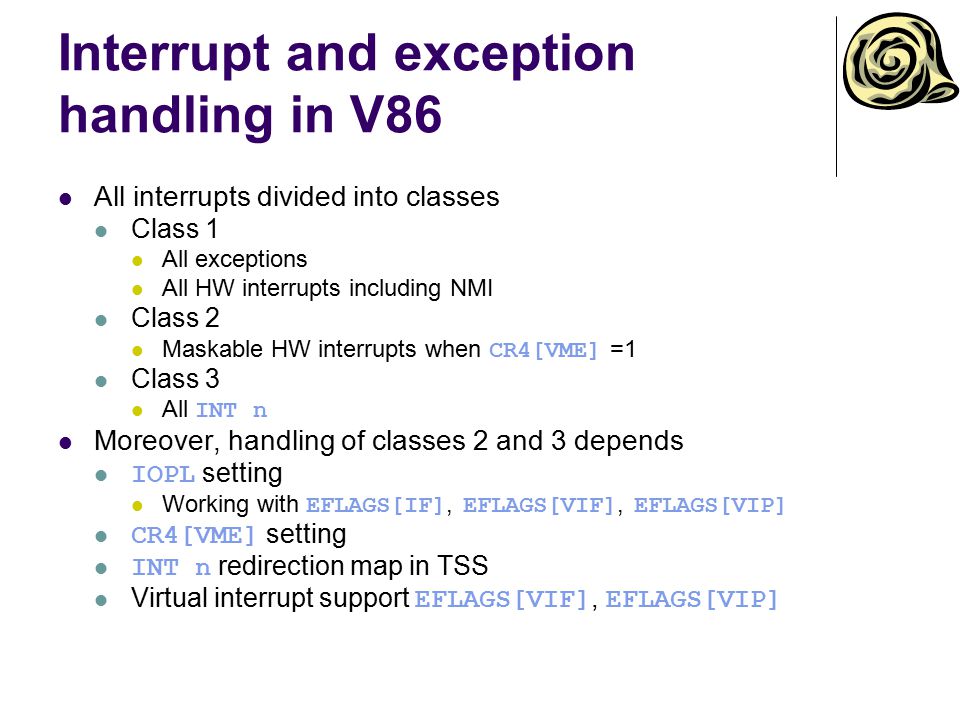 Interrupt and exception handling in V86 All interrupts divided into classes Class 1 All exceptions All HW interrupts including NMI Class 2 Maskable HW interrupts when CR4[VME] =1 Class 3 All INT n Moreover, handling of classes 2 and 3 depends IOPL setting Working with EFLAGS[IF], EFLAGS[VIF], EFLAGS[VIP] CR4[VME] setting INT n redirection map in TSS Virtual interrupt support EFLAGS[VIF], EFLAGS[VIP]