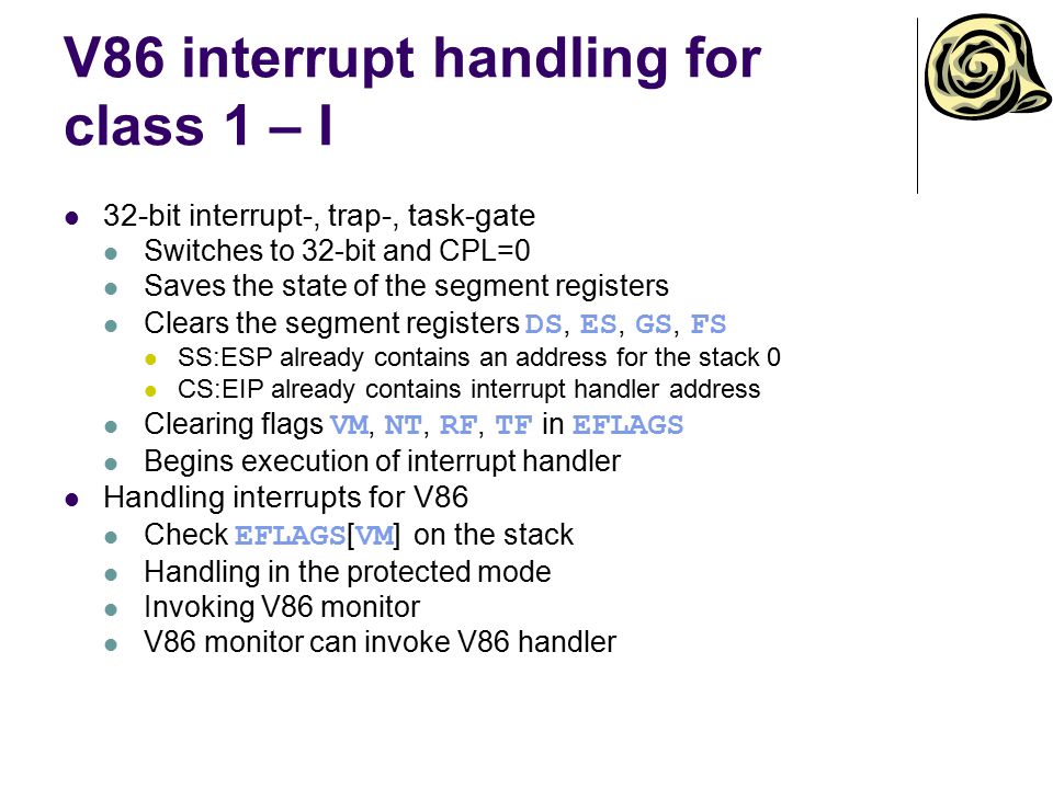 V86 interrupt handling for class 1 – I 32-bit interrupt-, trap-, task-gate Switches to 32-bit and CPL=0 Saves the state of the segment registers Clears the segment registers DS, ES, GS, FS SS:ESP already contains an address for the stack 0 CS:EIP already contains interrupt handler address Clearing flags VM, NT, RF, TF in EFLAGS Begins execution of interrupt handler Handling interrupts for V86 Check EFLAGS [ VM ] on the stack Handling in the protected mode Invoking V86 monitor V86 monitor can invoke V86 handler