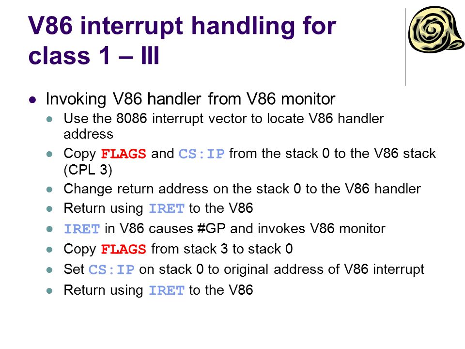 V86 interrupt handling for class 1 – III Invoking V86 handler from V86 monitor Use the 8086 interrupt vector to locate V86 handler address Copy FLAGS and CS:IP from the stack 0 to the V86 stack (CPL 3) Change return address on the stack 0 to the V86 handler Return using IRET to the V86 IRET in V86 causes #GP and invokes V86 monitor Copy FLAGS from stack 3 to stack 0 Set CS:IP on stack 0 to original address of V86 interrupt Return using IRET to the V86