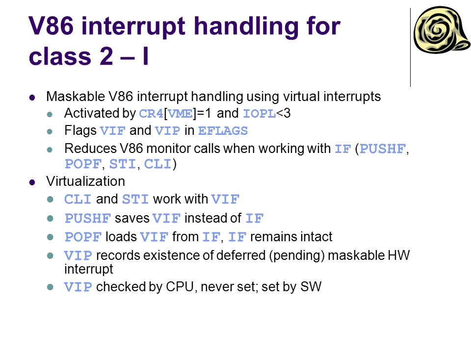 V86 interrupt handling for class 2 – I Maskable V86 interrupt handling using virtual interrupts Activated by CR4 [ VME ]=1 and IOPL <3 Flags VIF and VIP in EFLAGS Reduces V86 monitor calls when working with IF ( PUSHF, POPF, STI, CLI ) Virtualization CLI and STI work with VIF PUSHF saves VIF instead of IF POPF loads VIF from IF, IF remains intact VIP records existence of deferred (pending) maskable HW interrupt VIP checked by CPU, never set; set by SW