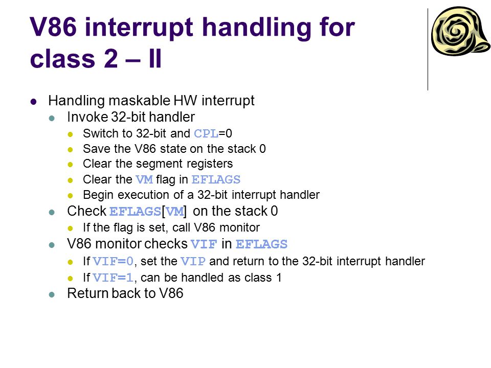 V86 interrupt handling for class 2 – II Handling maskable HW interrupt Invoke 32-bit handler Switch to 32-bit and CPL =0 Save the V86 state on the stack 0 Clear the segment registers Clear the VM flag in EFLAGS Begin execution of a 32-bit interrupt handler Check EFLAGS [ VM ] on the stack 0 If the flag is set, call V86 monitor V86 monitor checks VIF in EFLAGS If VIF=0, set the VIP and return to the 32-bit interrupt handler If VIF=1, can be handled as class 1 Return back to V86