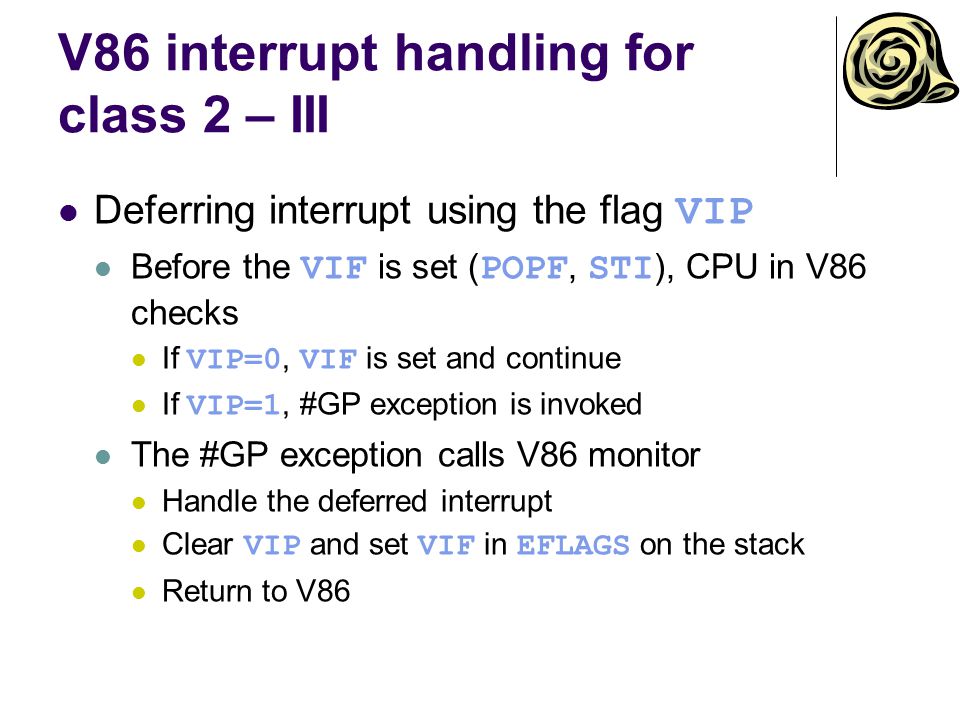 V86 interrupt handling for class 2 – III Deferring interrupt using the flag VIP Before the VIF is set ( POPF, STI ), CPU in V86 checks If VIP=0, VIF is set and continue If VIP=1, #GP exception is invoked The #GP exception calls V86 monitor Handle the deferred interrupt Clear VIP and set VIF in EFLAGS on the stack Return to V86