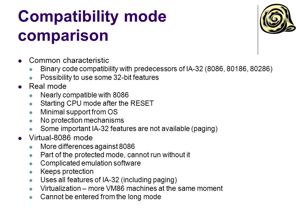 Compatibility mode comparison Common characteristic Binary code compatibility with predecessors of IA-32 (8086, 80186, 80286) Possibility to use some 32-bit features Real mode Nearly compatible with 8086 Starting CPU mode after the RESET Minimal support from OS No protection mechanisms Some important IA-32 features are not available (paging) Virtual-8086 mode More differences against 8086 Part of the protected mode, cannot run without it Complicated emulation software Keeps protection Uses all features of IA-32 (including paging) Virtualization – more VM86 machines at the same moment Cannot be entered from the long mode