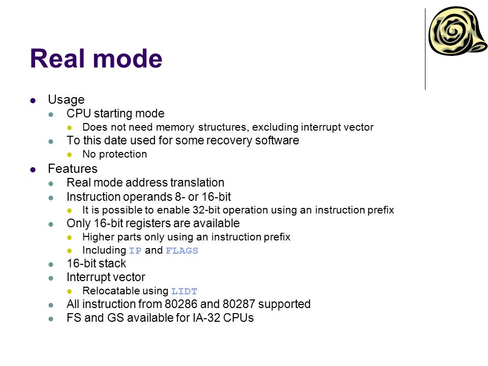Real mode Usage CPU starting mode Does not need memory structures, excluding interrupt vector To this date used for some recovery software No protection Features Real mode address translation Instruction operands 8- or 16-bit It is possible to enable 32-bit operation using an instruction prefix Only 16-bit registers are available Higher parts only using an instruction prefix Including IP and FLAGS 16-bit stack Interrupt vector Relocatable using LIDT All instruction from and supported FS and GS available for IA-32 CPUs