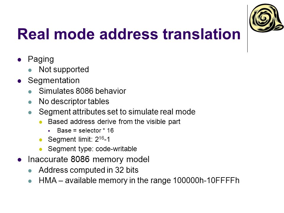 Real mode address translation Paging Not supported Segmentation Simulates 8086 behavior No descriptor tables Segment attributes set to simulate real mode Based address derive from the visible part  Base = selector * 16 Segment limit: Segment type: code-writable Inaccurate 8086 memory model Address computed in 32 bits HMA – available memory in the range h-10FFFFh