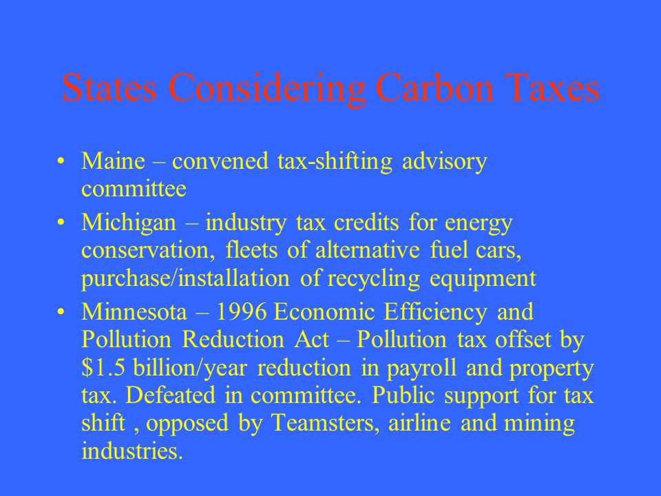 States Considering Carbon Taxes Maine – convened tax-shifting advisory committee Michigan – industry tax credits for energy conservation, fleets of alternative fuel cars, purchase/installation of recycling equipment Minnesota – 1996 Economic Efficiency and Pollution Reduction Act – Pollution tax offset by $1.5 billion/year reduction in payroll and property tax.