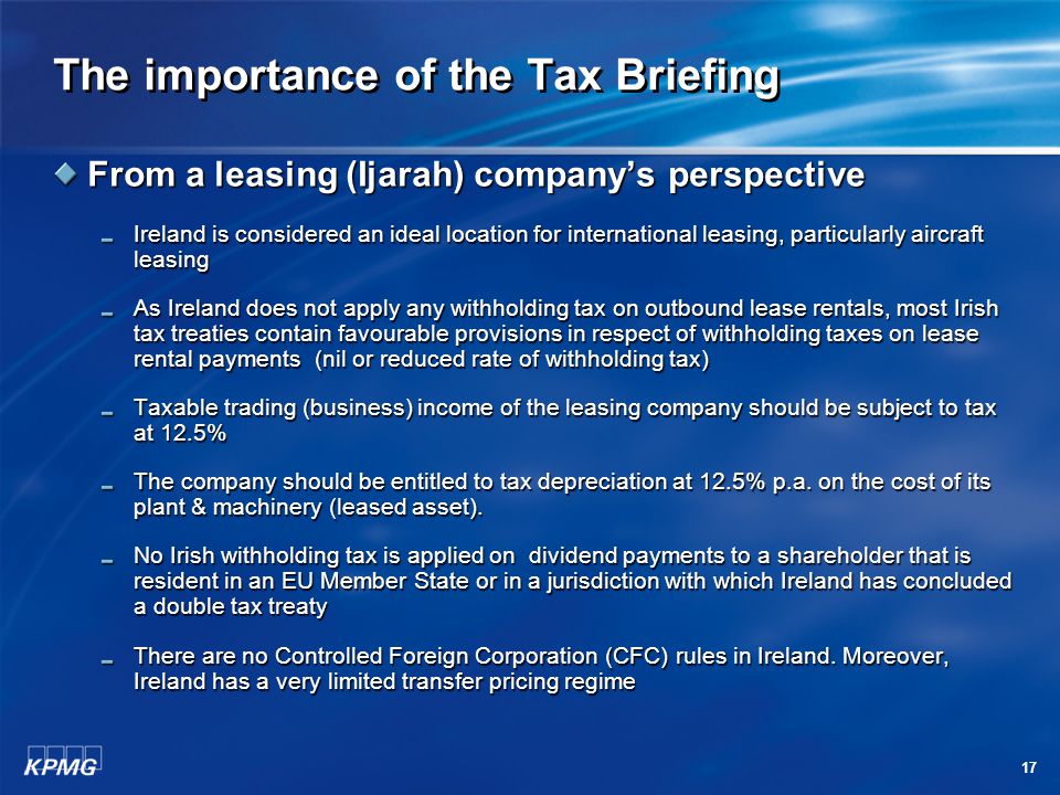17 The importance of the Tax Briefing From a leasing (Ijarah) company’s perspective Ireland is considered an ideal location for international leasing, particularly aircraft leasing As Ireland does not apply any withholding tax on outbound lease rentals, most Irish tax treaties contain favourable provisions in respect of withholding taxes on lease rental payments (nil or reduced rate of withholding tax) Taxable trading (business) income of the leasing company should be subject to tax at 12.5% The company should be entitled to tax depreciation at 12.5% p.a.