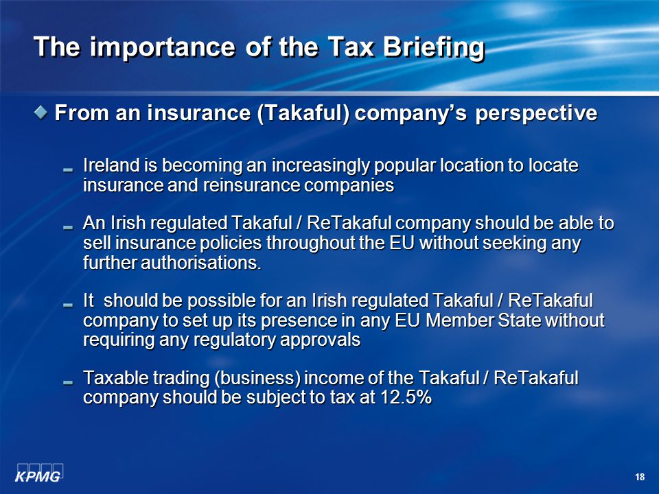 18 The importance of the Tax Briefing From an insurance (Takaful) company’s perspective Ireland is becoming an increasingly popular location to locate insurance and reinsurance companies Ireland is becoming an increasingly popular location to locate insurance and reinsurance companies An Irish regulated Takaful / ReTakaful company should be able to sell insurance policies throughout the EU without seeking any further authorisations.