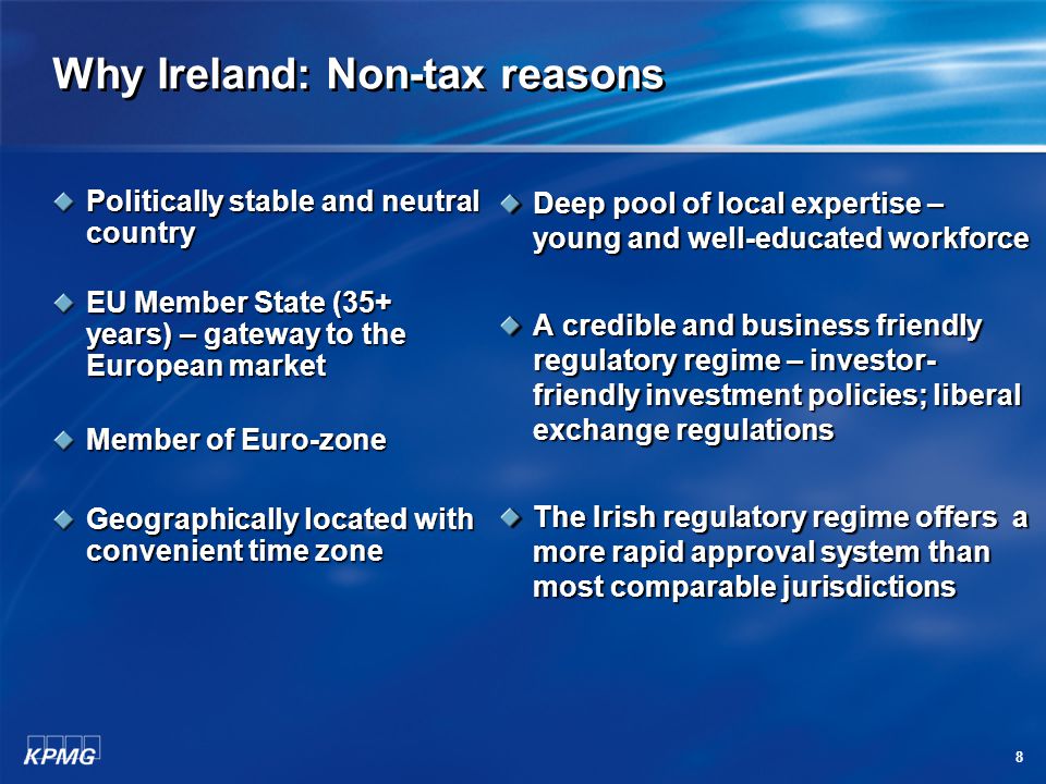 8 Why Ireland: Non-tax reasons Politically stable and neutral country EU Member State (35+ years) – gateway to the European market Member of Euro-zone Geographically located with convenient time zone Deep pool of local expertise – young and well-educated workforce A credible and business friendly regulatory regime – investor- friendly investment policies; liberal exchange regulations The Irish regulatory regime offers a more rapid approval system than most comparable jurisdictions
