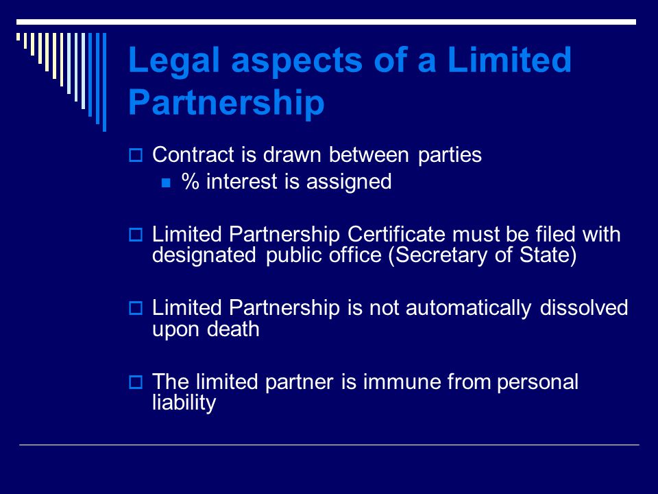 Legal aspects of a Limited Partnership  Contract is drawn between parties % interest is assigned  Limited Partnership Certificate must be filed with designated public office (Secretary of State)  Limited Partnership is not automatically dissolved upon death  The limited partner is immune from personal liability