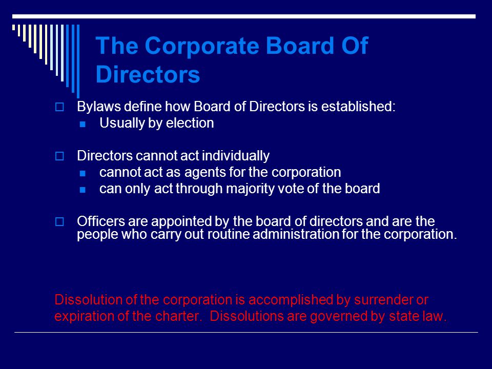 The Corporate Board Of Directors  Bylaws define how Board of Directors is established: Usually by election  Directors cannot act individually cannot act as agents for the corporation can only act through majority vote of the board  Officers are appointed by the board of directors and are the people who carry out routine administration for the corporation.
