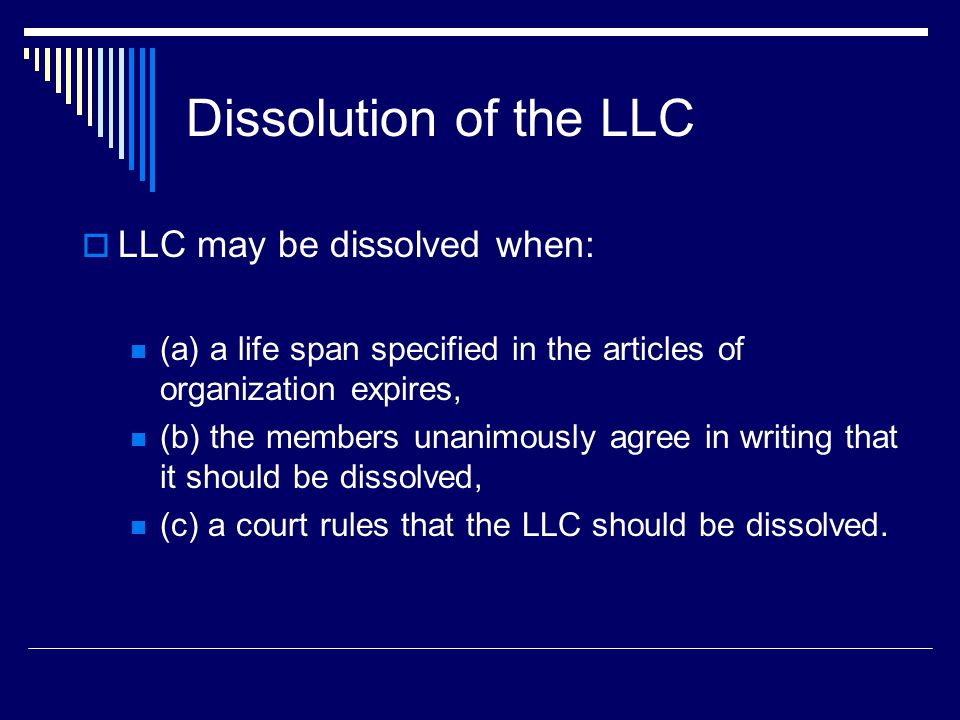 Dissolution of the LLC  LLC may be dissolved when: (a) a life span specified in the articles of organization expires, (b) the members unanimously agree in writing that it should be dissolved, (c) a court rules that the LLC should be dissolved.