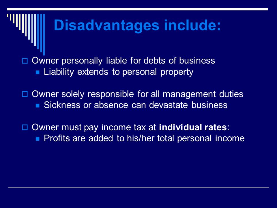 Disadvantages include:  Owner personally liable for debts of business Liability extends to personal property  Owner solely responsible for all management duties Sickness or absence can devastate business  Owner must pay income tax at individual rates: Profits are added to his/her total personal income