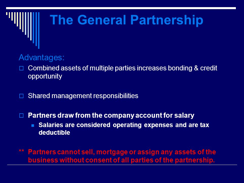 The General Partnership Advantages:  Combined assets of multiple parties increases bonding & credit opportunity  Shared management responsibilities  Partners draw from the company account for salary Salaries are considered operating expenses and are tax deductible ** Partners cannot sell, mortgage or assign any assets of the business without consent of all parties of the partnership.
