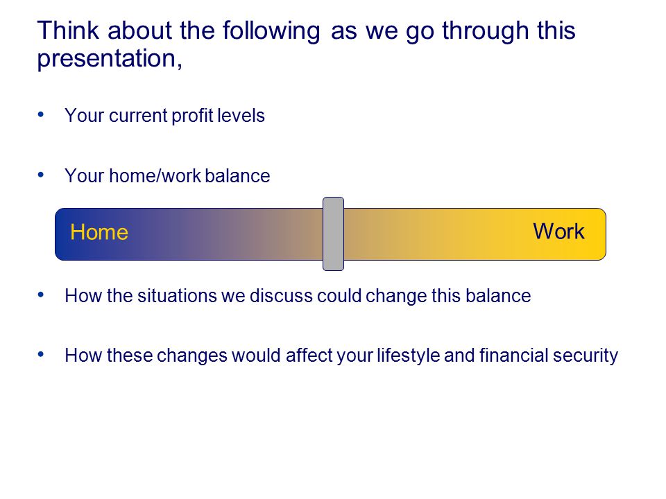 Think about the following as we go through this presentation, Your current profit levels Your home/work balance How the situations we discuss could change this balance How these changes would affect your lifestyle and financial security Work Home