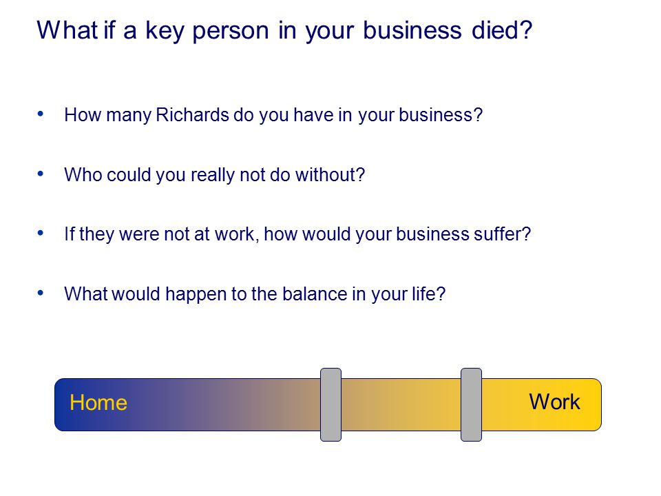 What if a key person in your business died. How many Richards do you have in your business.
