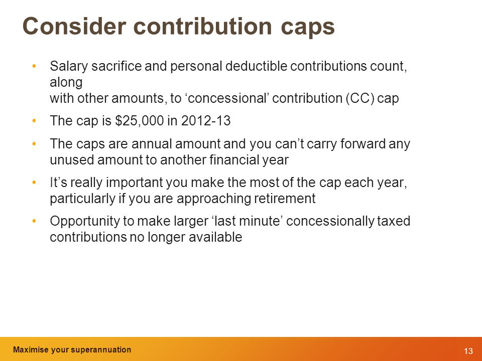 13 Maximise your superannuation and tax benefits Consider contribution caps Salary sacrifice and personal deductible contributions count, along with other amounts, to ‘concessional’ contribution (CC) cap The cap is $25,000 in The caps are annual amount and you can’t carry forward any unused amount to another financial year It’s really important you make the most of the cap each year, particularly if you are approaching retirement Opportunity to make larger ‘last minute’ concessionally taxed contributions no longer available Maximise your superannuation