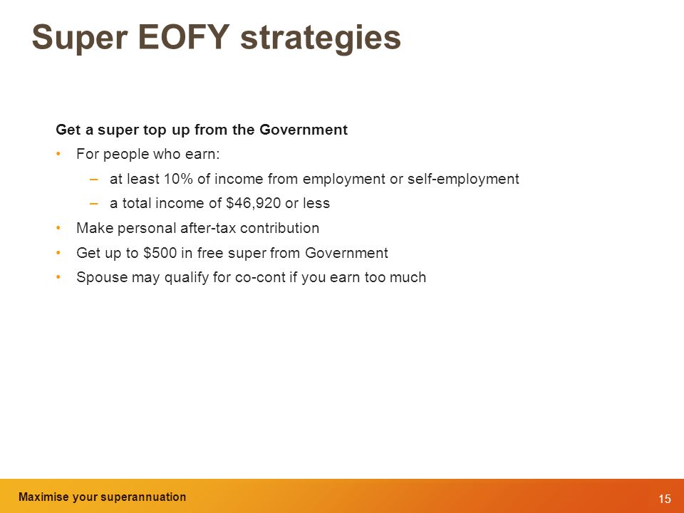 15 Maximise your superannuation and tax benefits Super EOFY strategies Get a super top up from the Government For people who earn: –at least 10% of income from employment or self-employment –a total income of $46,920 or less Make personal after-tax contribution Get up to $500 in free super from Government Spouse may qualify for co-cont if you earn too much Maximise your superannuation