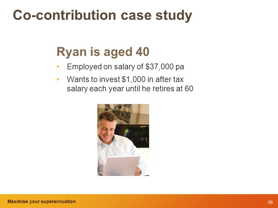 16 Maximise your superannuation and tax benefits Co-contribution case study Ryan is aged 40 Employed on salary of $37,000 pa Wants to invest $1,000 in after tax salary each year until he retires at 60 Maximise your superannuation