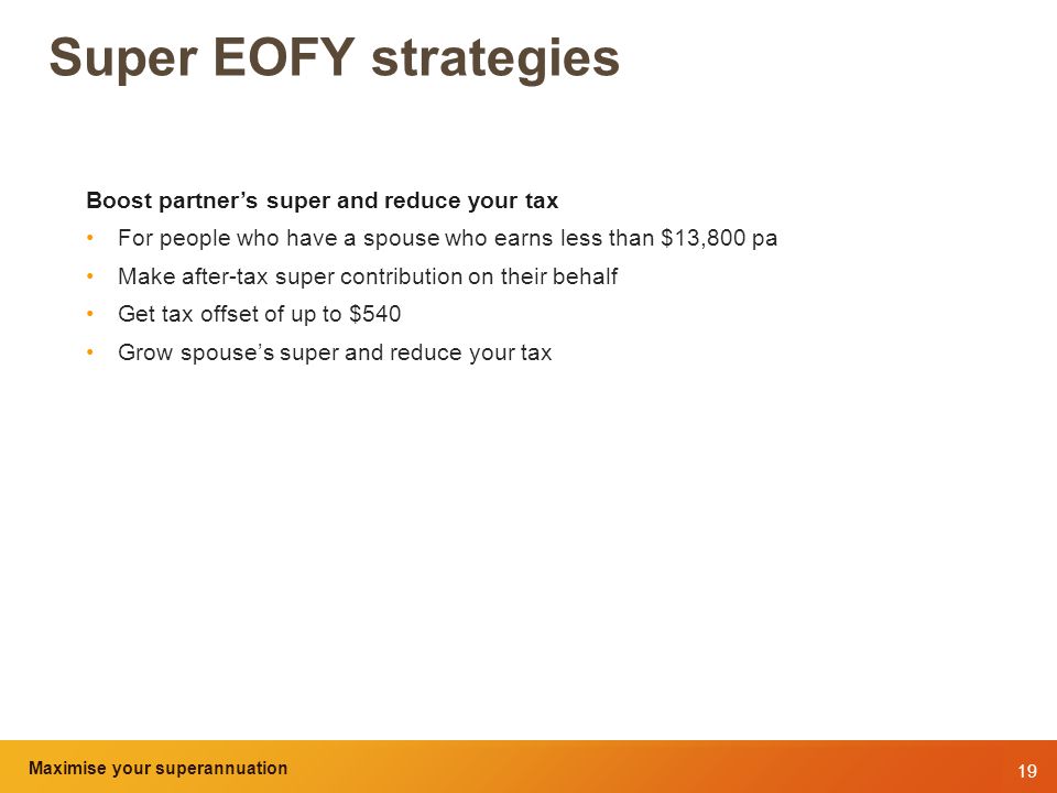 19 Maximise your superannuation and tax benefits Super EOFY strategies Boost partner’s super and reduce your tax For people who have a spouse who earns less than $13,800 pa Make after-tax super contribution on their behalf Get tax offset of up to $540 Grow spouse’s super and reduce your tax Maximise your superannuation
