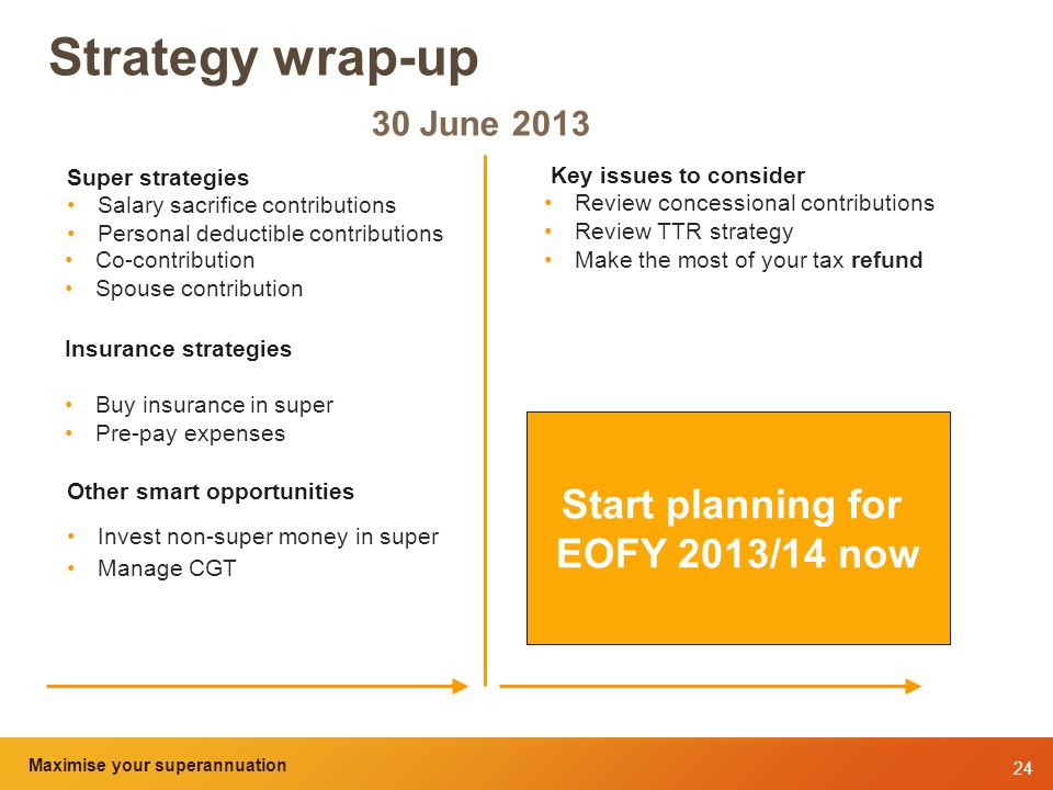 24 Maximise your superannuation and tax benefits Strategy wrap-up 30 June 2013 Super strategies Salary sacrifice contributions Personal deductible contributions Co-contribution Spouse contribution Insurance strategies Buy insurance in super Pre-pay expenses Other smart opportunities Invest non-super money in super Manage CGT Start planning for EOFY 2013/14 now Key issues to consider Review concessional contributions Review TTR strategy Make the most of your tax refund Maximise your superannuation