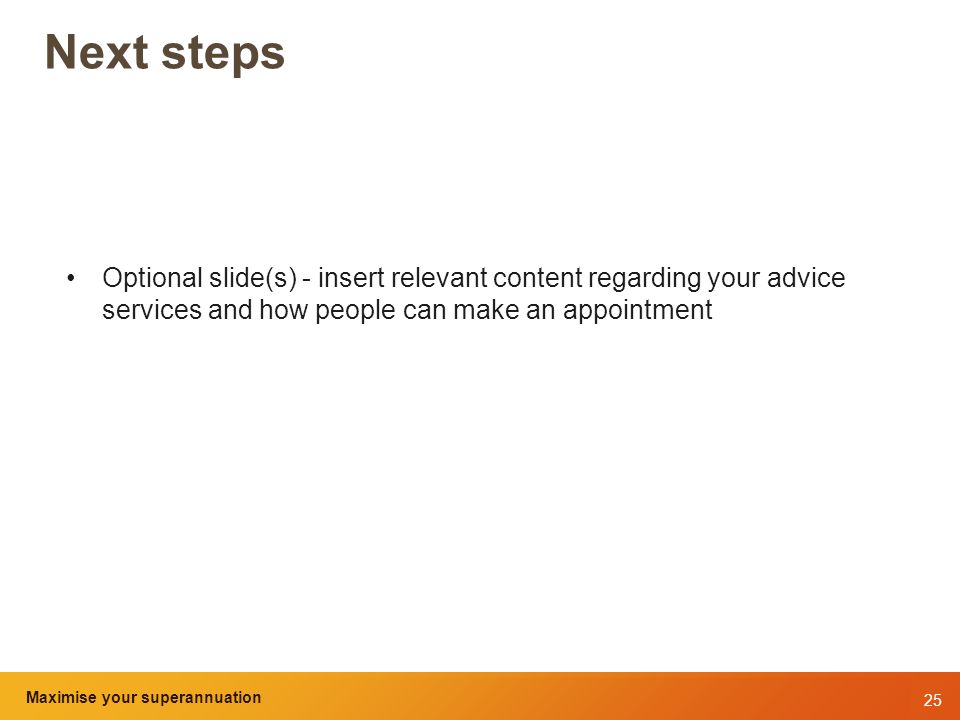 25 Maximise your superannuation and tax benefits Next steps Optional slide(s) - insert relevant content regarding your advice services and how people can make an appointment Maximise your superannuation