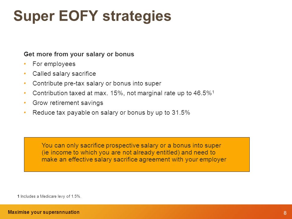8 Maximise your superannuation and tax benefits Super EOFY strategies Get more from your salary or bonus For employees Called salary sacrifice Contribute pre-tax salary or bonus into super Contribution taxed at max.