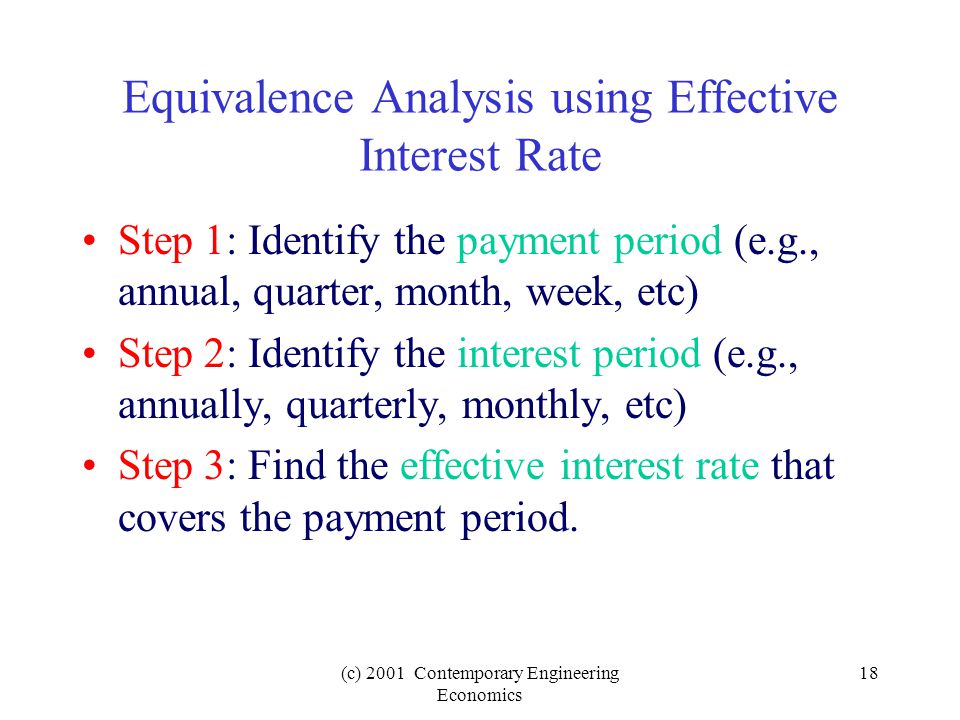 (c) 2001 Contemporary Engineering Economics 18 Equivalence Analysis using Effective Interest Rate Step 1: Identify the payment period (e.g., annual, quarter, month, week, etc) Step 2: Identify the interest period (e.g., annually, quarterly, monthly, etc) Step 3: Find the effective interest rate that covers the payment period.