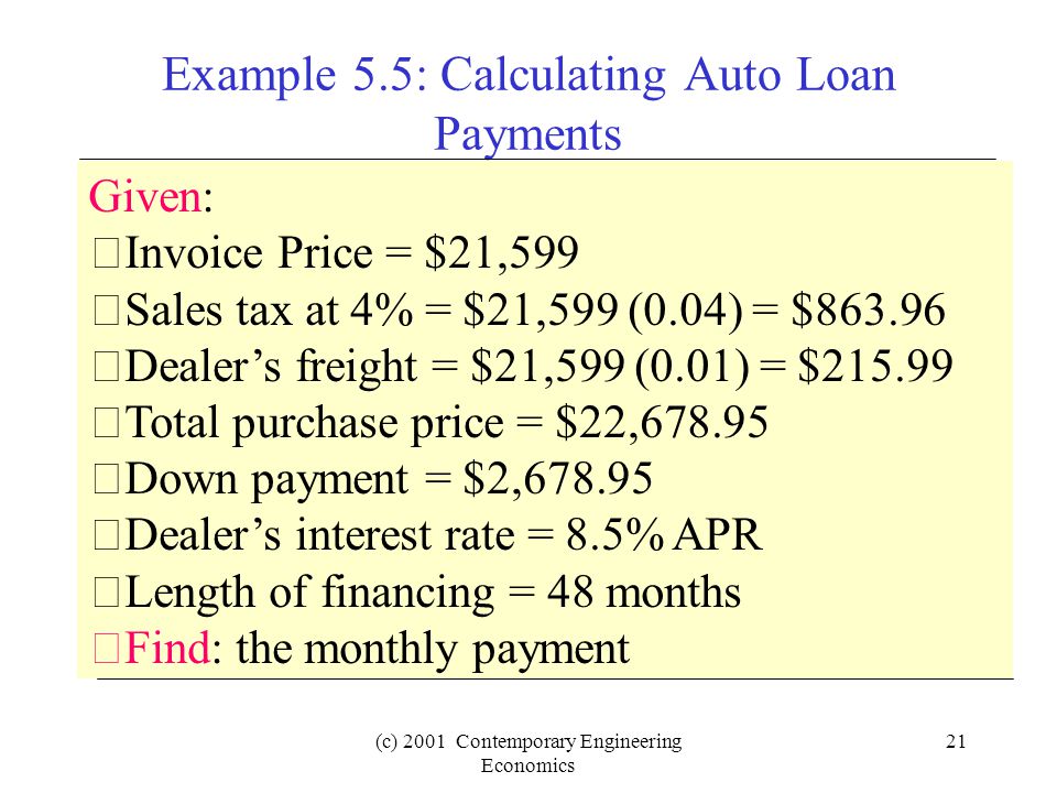 (c) 2001 Contemporary Engineering Economics 21 Example 5.5: Calculating Auto Loan Payments Given: Invoice Price = $21,599 Sales tax at 4% = $21,599 (0.04) = $ Dealer’s freight = $21,599 (0.01) = $ Total purchase price = $22, Down payment = $2, Dealer’s interest rate = 8.5% APR Length of financing = 48 months Find: the monthly payment