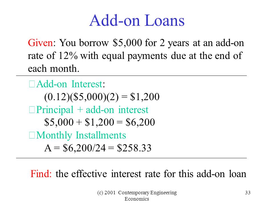 (c) 2001 Contemporary Engineering Economics 33 Add-on Loans Given: You borrow $5,000 for 2 years at an add-on rate of 12% with equal payments due at the end of each month.