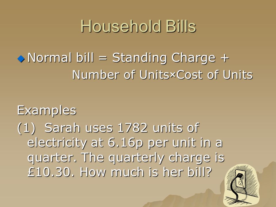 Household Bills  Normal bill = Standing Charge + Number of Units×Cost of Units Examples (1)Sarah uses 1782 units of electricity at 6.16p per unit in a quarter.