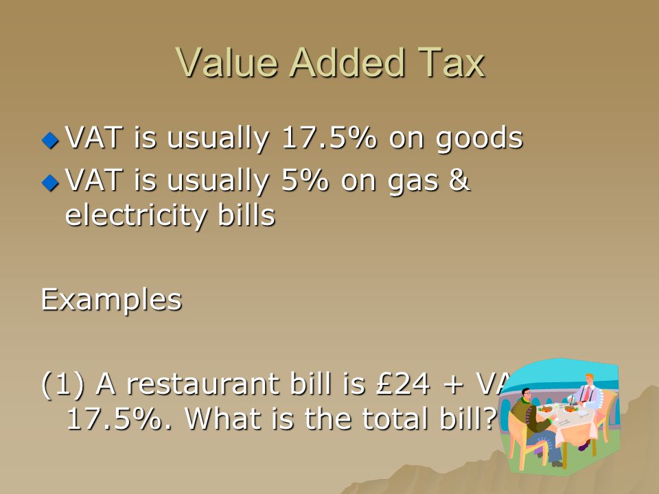 Value Added Tax  VAT is usually 17.5% on goods  VAT is usually 5% on gas & electricity bills Examples (1) A restaurant bill is £24 + VAT at 17.5%.