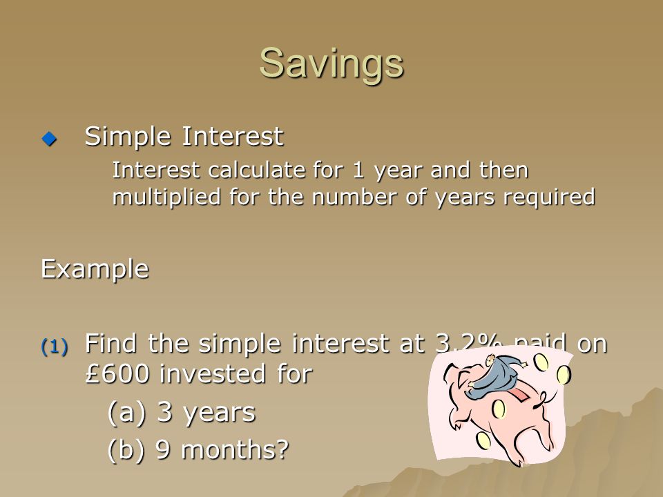 Savings  Simple Interest Interest calculate for 1 year and then multiplied for the number of years required Example (1) Find the simple interest at 3.2% paid on £600 invested for (a) 3 years (b) 9 months