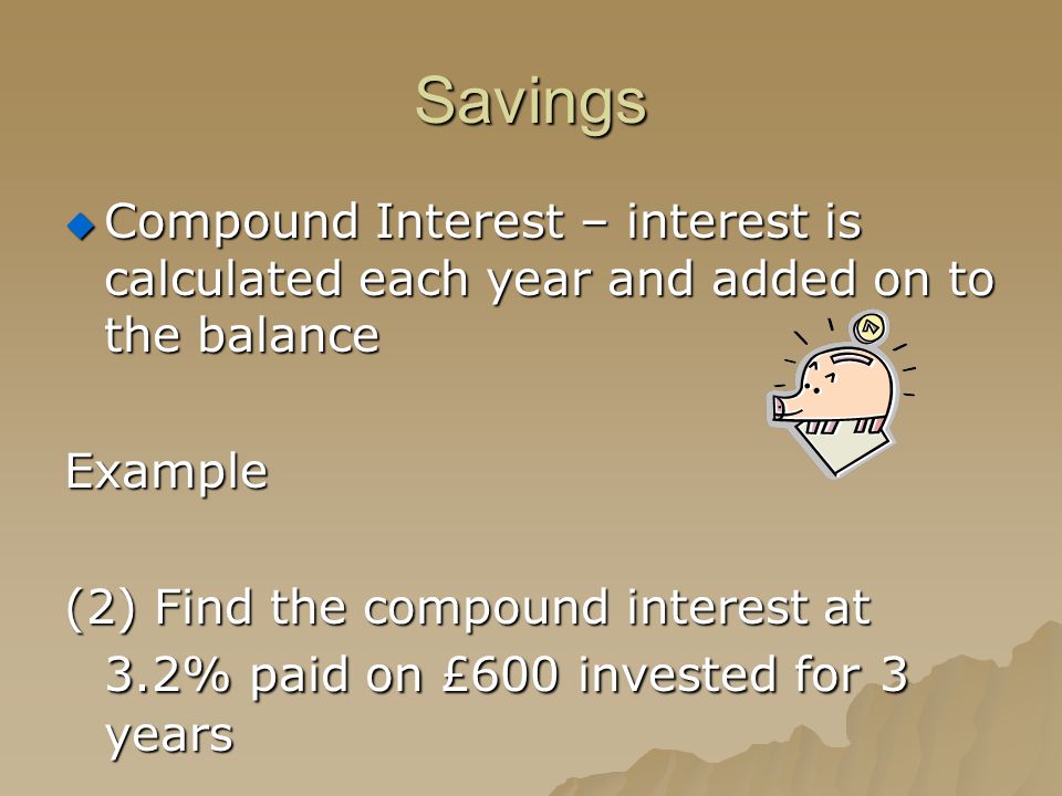 Savings  Compound Interest – interest is calculated each year and added on to the balance Example (2) Find the compound interest at 3.2% paid on £600 invested for 3 years