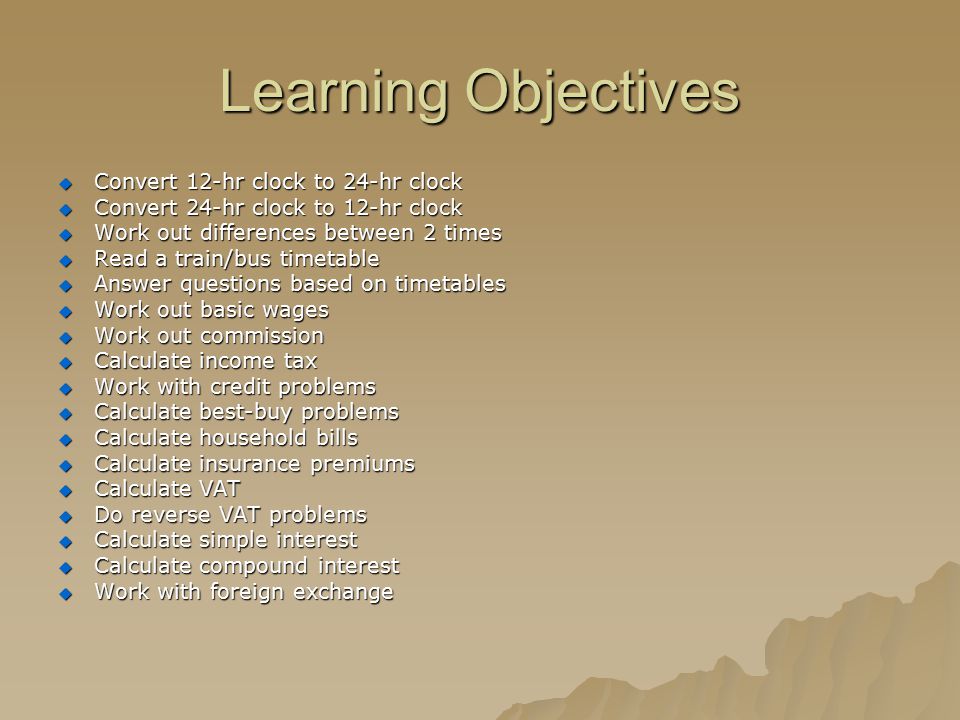 Learning Objectives  Convert 12-hr clock to 24-hr clock  Convert 24-hr clock to 12-hr clock  Work out differences between 2 times  Read a train/bus timetable  Answer questions based on timetables  Work out basic wages  Work out commission  Calculate income tax  Work with credit problems  Calculate best-buy problems  Calculate household bills  Calculate insurance premiums  Calculate VAT  Do reverse VAT problems  Calculate simple interest  Calculate compound interest  Work with foreign exchange