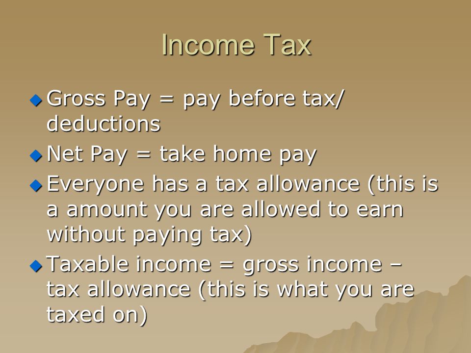 Income Tax  Gross Pay = pay before tax/ deductions  Net Pay = take home pay  Everyone has a tax allowance (this is a amount you are allowed to earn without paying tax)  Taxable income = gross income – tax allowance (this is what you are taxed on)