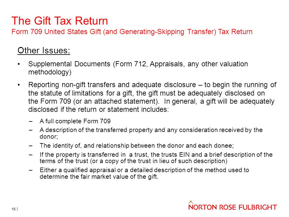 The Gift Tax Return Form 709 United States Gift (and Generating-Skipping Transfer) Tax Return 16 Other Issues: Supplemental Documents (Form 712, Appraisals, any other valuation methodology) Reporting non-gift transfers and adequate disclosure – to begin the running of the statute of limitations for a gift, the gift must be adequately disclosed on the Form 709 (or an attached statement).