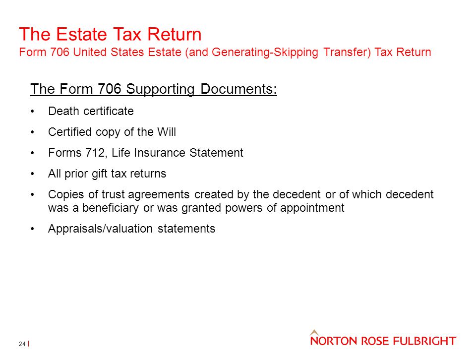 The Estate Tax Return Form 706 United States Estate (and Generating-Skipping Transfer) Tax Return 24 The Form 706 Supporting Documents: Death certificate Certified copy of the Will Forms 712, Life Insurance Statement All prior gift tax returns Copies of trust agreements created by the decedent or of which decedent was a beneficiary or was granted powers of appointment Appraisals/valuation statements