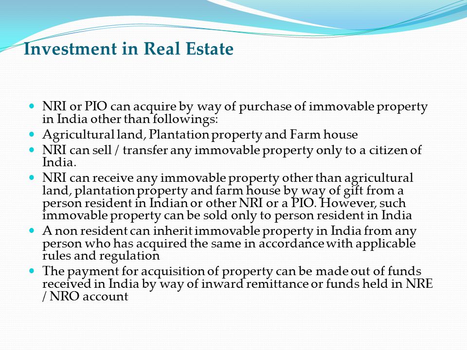 Investment in Real Estate NRI or PIO can acquire by way of purchase of immovable property in India other than followings: Agricultural land, Plantation property and Farm house NRI can sell / transfer any immovable property only to a citizen of India.