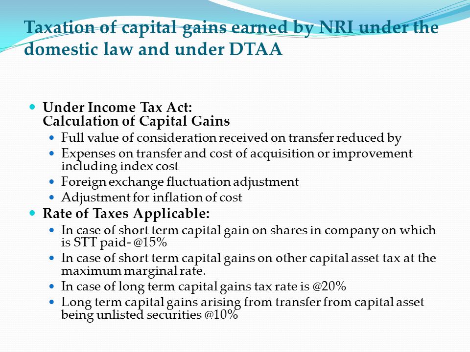 Taxation of capital gains earned by NRI under the domestic law and under DTAA Under Income Tax Act: Calculation of Capital Gains Full value of consideration received on transfer reduced by Expenses on transfer and cost of acquisition or improvement including index cost Foreign exchange fluctuation adjustment Adjustment for inflation of cost Rate of Taxes Applicable: In case of short term capital gain on shares in company on which is STT In case of short term capital gains on other capital asset tax at the maximum marginal rate.