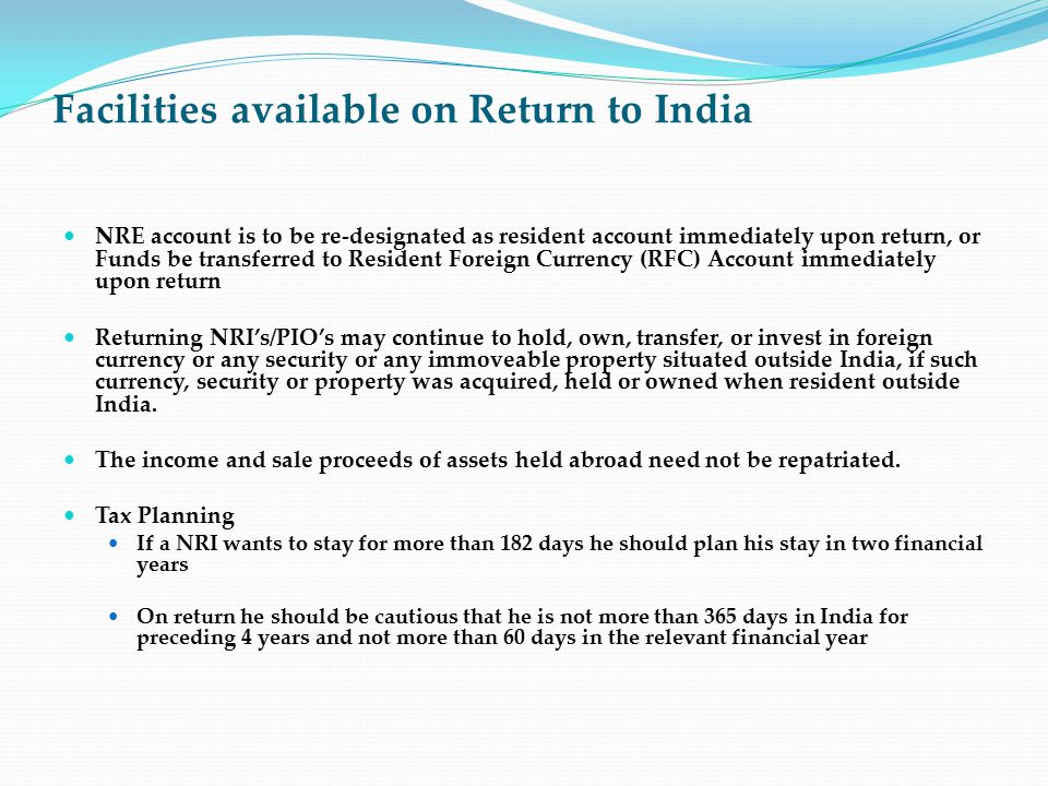 Facilities available on Return to India NRE account is to be re-designated as resident account immediately upon return, or Funds be transferred to Resident Foreign Currency (RFC) Account immediately upon return Returning NRI’s/PIO’s may continue to hold, own, transfer, or invest in foreign currency or any security or any immoveable property situated outside India, if such currency, security or property was acquired, held or owned when resident outside India.