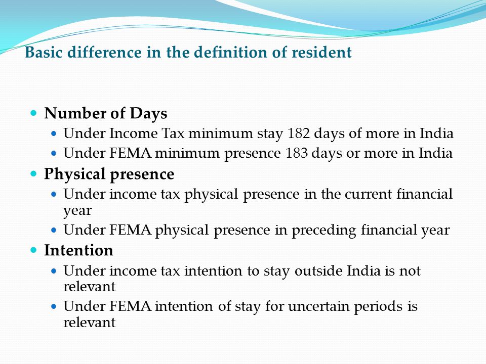 Basic difference in the definition of resident Number of Days Under Income Tax minimum stay 182 days of more in India Under FEMA minimum presence 183 days or more in India Physical presence Under income tax physical presence in the current financial year Under FEMA physical presence in preceding financial year Intention Under income tax intention to stay outside India is not relevant Under FEMA intention of stay for uncertain periods is relevant