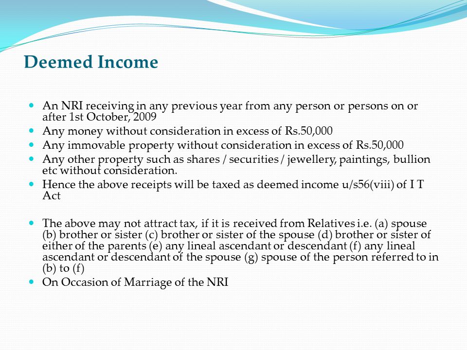 Deemed Income An NRI receiving in any previous year from any person or persons on or after 1st October, 2009 Any money without consideration in excess of Rs.50,000 Any immovable property without consideration in excess of Rs.50,000 Any other property such as shares / securities / jewellery, paintings, bullion etc without consideration.