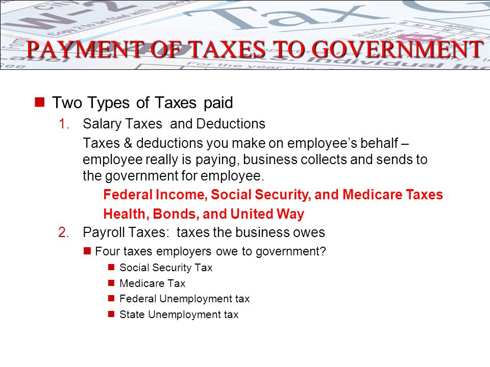 PAYMENT OF TAXES TO GOVERNMENT Two Types of Taxes paid 1.Salary Taxes and Deductions Taxes & deductions you make on employee’s behalf – employee really is paying, business collects and sends to the government for employee.