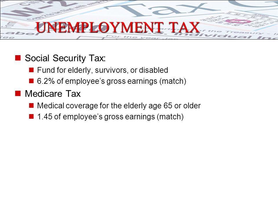 UNEMPLOYMENT TAX Social Security Tax: Fund for elderly, survivors, or disabled 6.2% of employee’s gross earnings (match) Medicare Tax Medical coverage for the elderly age 65 or older 1.45 of employee’s gross earnings (match)