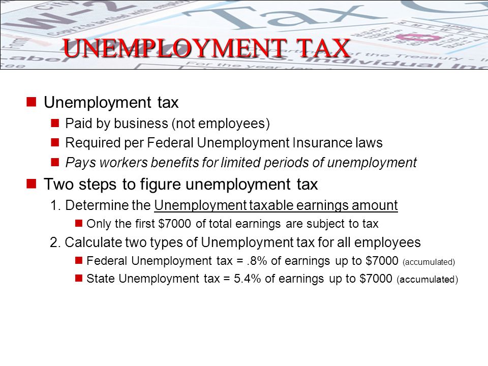 UNEMPLOYMENT TAX Unemployment tax Paid by business (not employees) Required per Federal Unemployment Insurance laws Pays workers benefits for limited periods of unemployment Two steps to figure unemployment tax 1.Determine the Unemployment taxable earnings amount Only the first $7000 of total earnings are subject to tax 2.