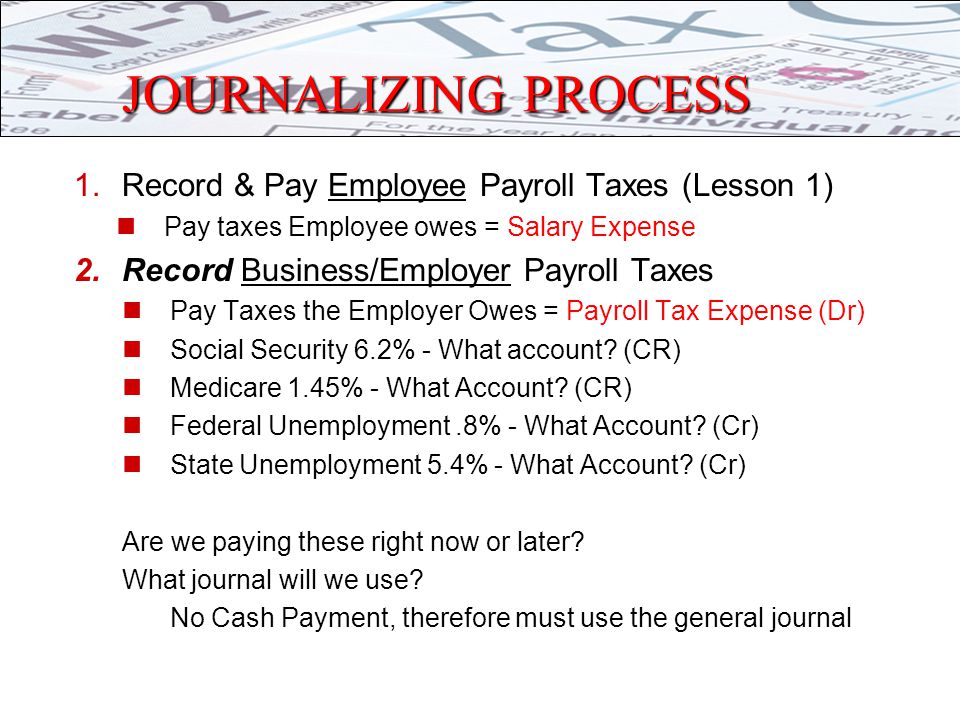 JOURNALIZING PROCESS 1.Record & Pay Employee Payroll Taxes (Lesson 1) Pay taxes Employee owes = Salary Expense 2.Record Business/Employer Payroll Taxes Pay Taxes the Employer Owes = Payroll Tax Expense (Dr) Social Security 6.2% - What account.