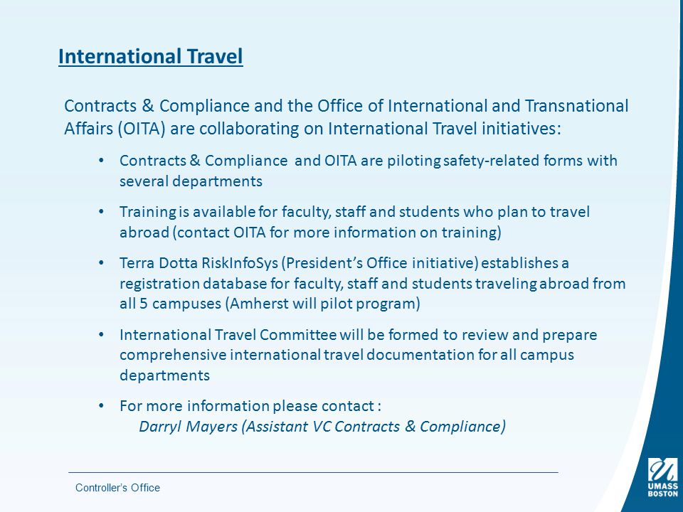 Controller’s Office International Travel Contracts & Compliance and the Office of International and Transnational Affairs (OITA) are collaborating on International Travel initiatives: Contracts & Compliance and OITA are piloting safety-related forms with several departments Training is available for faculty, staff and students who plan to travel abroad (contact OITA for more information on training) Terra Dotta RiskInfoSys (President’s Office initiative) establishes a registration database for faculty, staff and students traveling abroad from all 5 campuses (Amherst will pilot program) International Travel Committee will be formed to review and prepare comprehensive international travel documentation for all campus departments For more information please contact : Darryl Mayers (Assistant VC Contracts & Compliance)