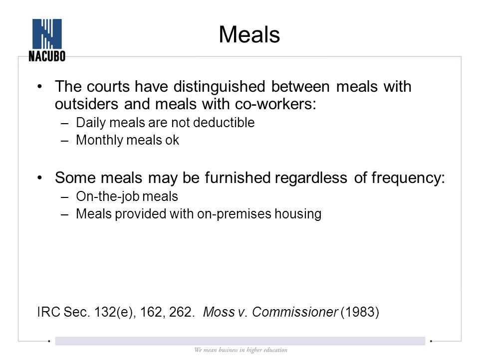 Meals The courts have distinguished between meals with outsiders and meals with co-workers: –Daily meals are not deductible –Monthly meals ok Some meals may be furnished regardless of frequency: –On-the-job meals –Meals provided with on-premises housing IRC Sec.