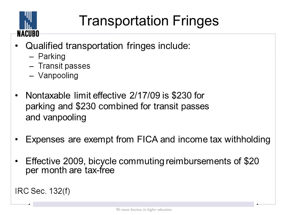 Transportation Fringes Qualified transportation fringes include: –Parking –Transit passes –Vanpooling Nontaxable limit effective 2/17/09 is $230 for parking and $230 combined for transit passes and vanpooling Expenses are exempt from FICA and income tax withholding Effective 2009, bicycle commuting reimbursements of $20 per month are tax-free IRC Sec.